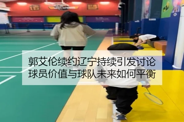 郭艾伦续约辽宁持续引发讨论 球员价值与球队未来如何平衡